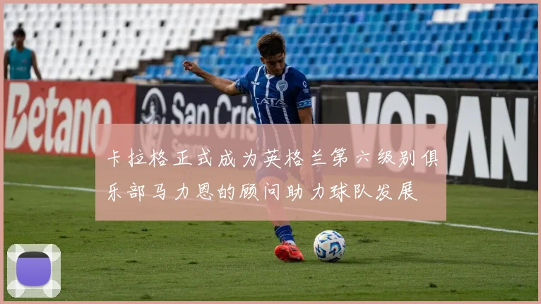 卡拉格正式成为英格兰第六级别俱乐部马力恩的顾问助力球队发展