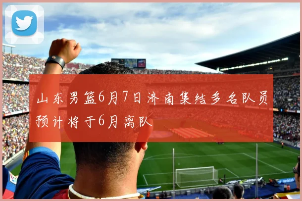 山东男篮6月7日济南集结多名队员预计将于6月离队