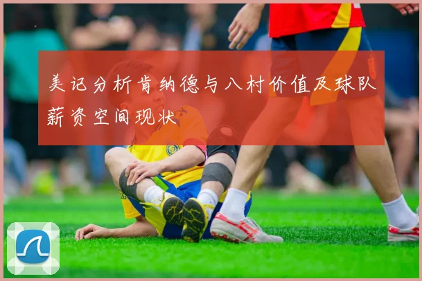 美记分析肯纳德与八村价值及球队薪资空间现状
