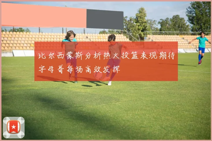 比尔西蒙斯分析热火投篮表现期待字母哥每场高效发挥