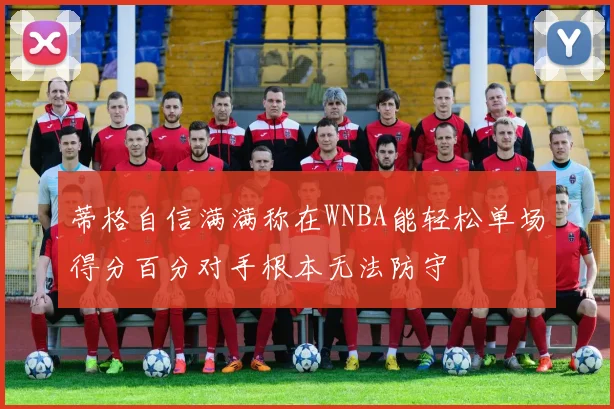 蒂格自信满满称在WNBA能轻松单场得分百分对手根本无法防守