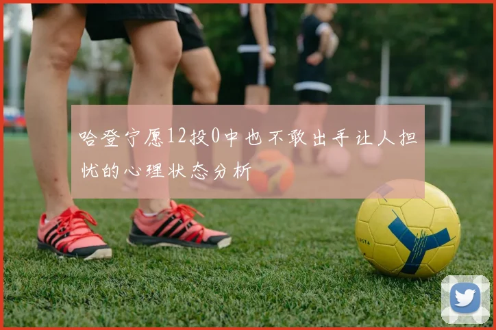 哈登宁愿12投0中也不敢出手让人担忧的心理状态分析