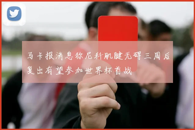 马卡报消息称尼科肌腱无碍三周后复出有望参加世界杯首战